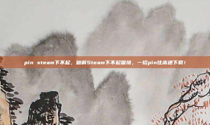 pin steam下不起,破解Steam下不起困境,一招pin住高速下载!