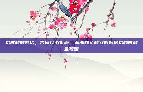 治胃酸的妙招,告别烧心折磨,从即刻止酸到根源根治的胃酸全攻略