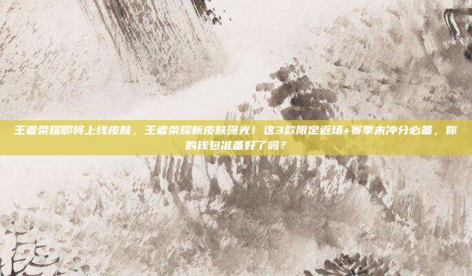 王者荣耀即将上线皮肤,王者荣耀新皮肤曝光!这3款限定返场+赛季末冲分必备,你的钱包准备好了吗?