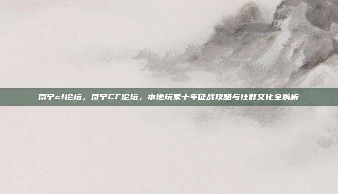 南宁cf论坛,南宁CF论坛,本地玩家十年征战攻略与社群文化全解析