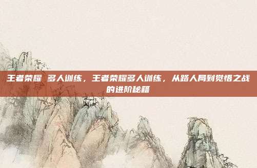 王者荣耀 多人训练，王者荣耀多人训练，从路人局到觉悟之战的进阶秘籍
