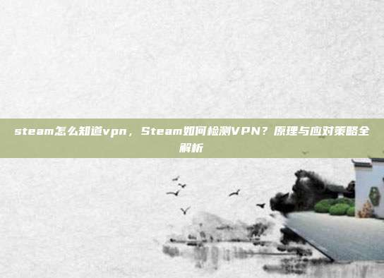 steam怎么知道vpn,Steam如何检测VPN?原理与应对策略全解析