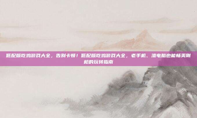 低配版吃鸡游戏大全,告别卡顿!低配版吃鸡游戏大全,老手机、渣电脑也能畅爽刚枪的玩转指南