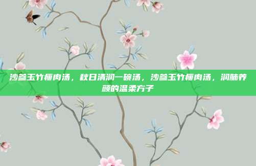 沙参玉竹瘦肉汤,秋日清润一碗汤,沙参玉竹瘦肉汤,润肺养颜的温柔方子
