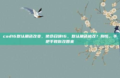 cod16默认角色改变,使命召唤16,默认角色被改?别慌,手把手教你改回来