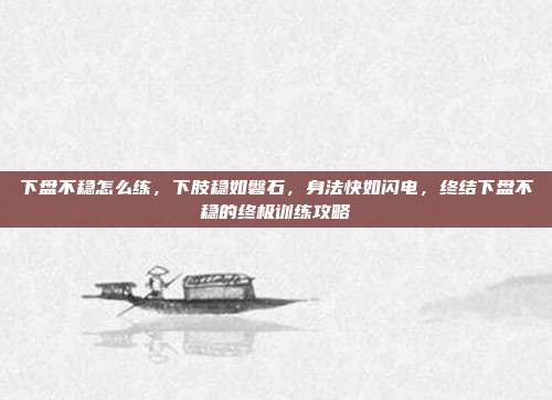 下盘不稳怎么练,下肢稳如磐石,身法快如闪电,终结下盘不稳的终极训练攻略