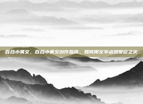 百合小黄文，百合小黄文创作指南，如何用文字点燃爱欲之火