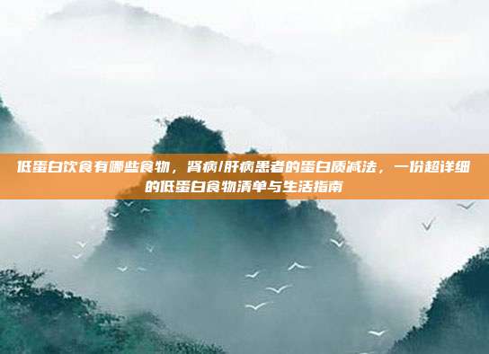 低蛋白饮食有哪些食物,肾病/肝病患者的蛋白质减法,一份超详细的低蛋白食物清单与生活指南