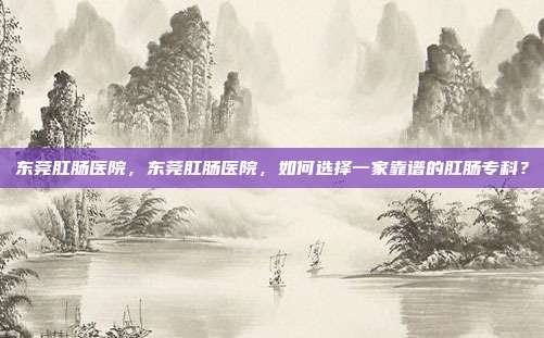 东莞肛肠医院,东莞肛肠医院,如何选择一家靠谱的肛肠专科?