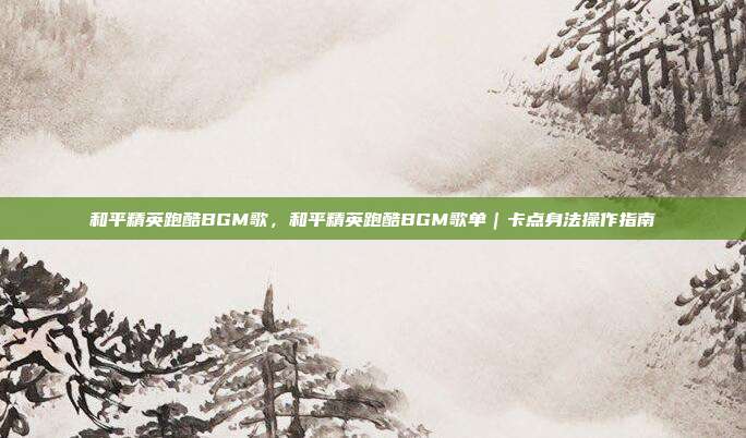 和平精英跑酷BGM歌,和平精英跑酷BGM歌单|卡点身法操作指南