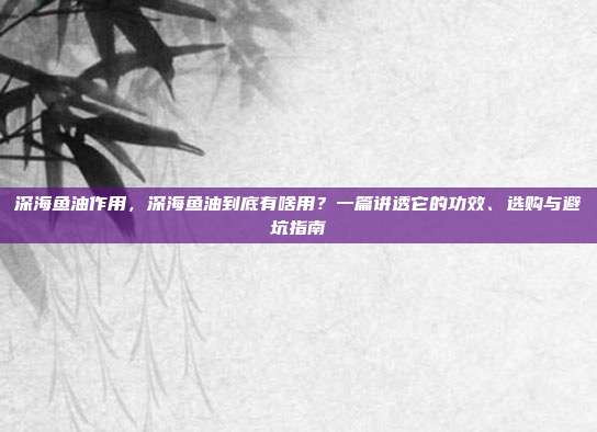 深海鱼油作用,深海鱼油到底有啥用?一篇讲透它的功效、选购与避坑指南