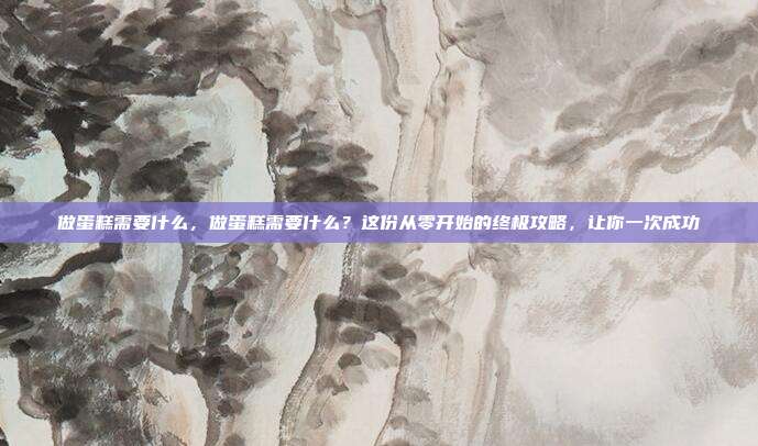 做蛋糕需要什么,做蛋糕需要什么?这份从零开始的终极攻略,让你一次成功