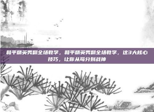 和平精英秀翻全场教学，和平精英秀翻全场教学，这3大核心技巧，让你从苟分到战神