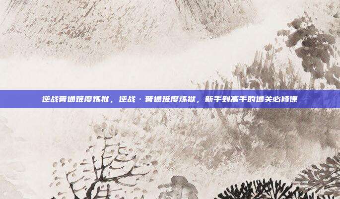 逆战普通难度炼狱，逆战·普通难度炼狱，新手到高手的通关必修课