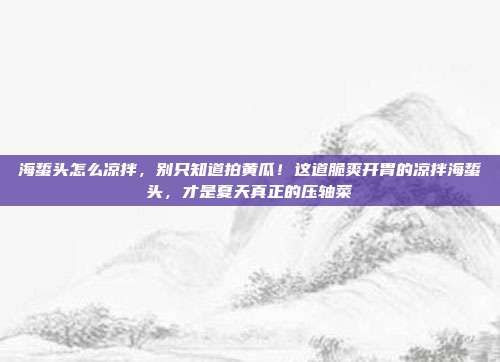 海蜇头怎么凉拌,别只知道拍黄瓜!这道脆爽开胃的凉拌海蜇头,才是夏天真正的压轴菜