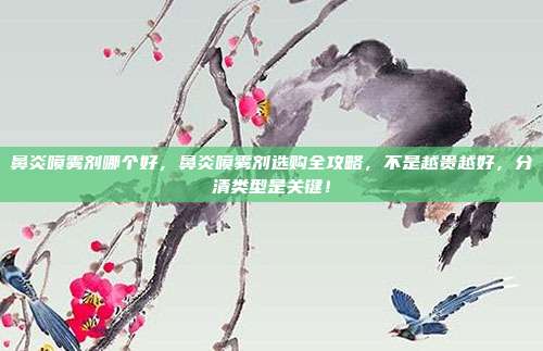 鼻炎喷雾剂哪个好,鼻炎喷雾剂选购全攻略,不是越贵越好,分清类型是关键!