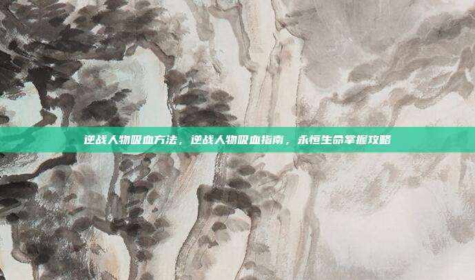 逆战人物吸血方法，逆战人物吸血指南，永恒生命掌握攻略