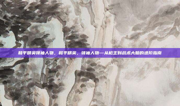 和平精英领袖人物,和平精英,领袖人物—从枪王到战术大脑的进阶指南