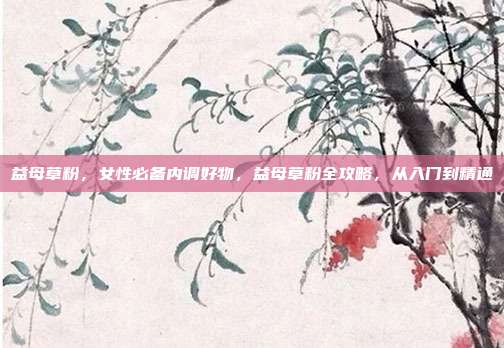 益母草粉,女性必备内调好物,益母草粉全攻略,从入门到精通