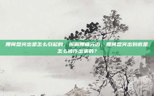 腰间盘突出是怎么引起的,拆解腰痛元凶,腰间盘突出到底是怎么被作出来的?