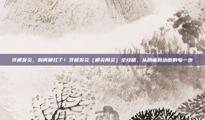 牙根发炎,别再硬扛了!牙根发炎(根尖周炎)全攻略,从剧痛到治愈的每一步