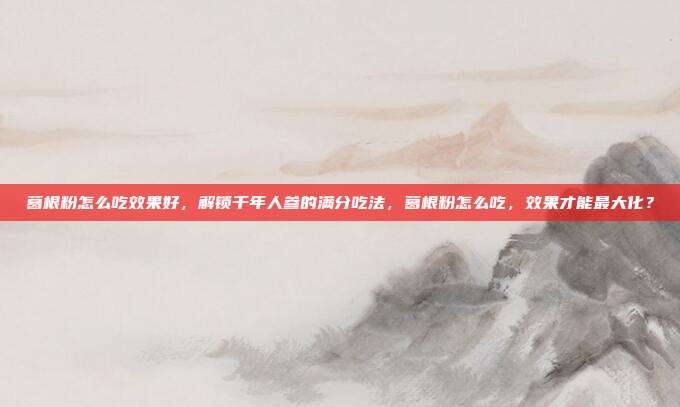 葛根粉怎么吃效果好,解锁千年人参的满分吃法,葛根粉怎么吃,效果才能最大化?