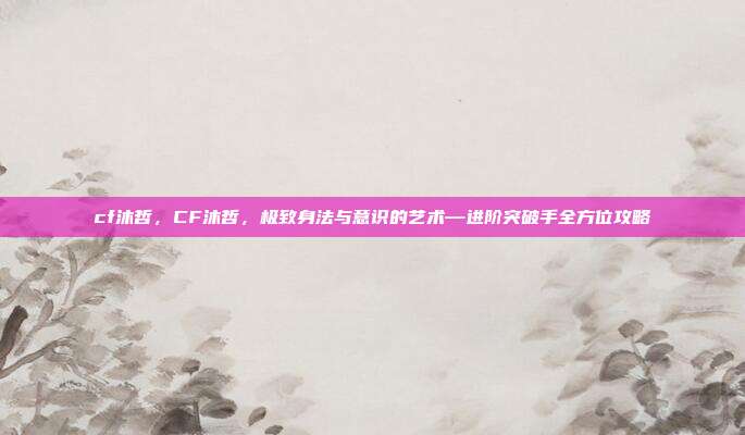 cf沐哲，CF沐哲，极致身法与意识的艺术—进阶突破手全方位攻略