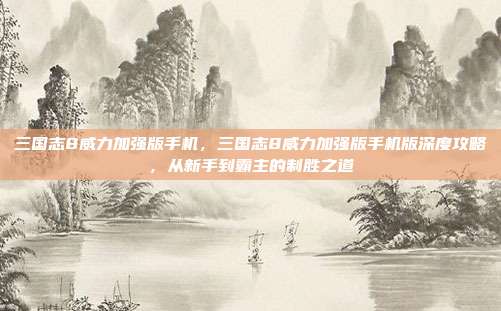 三国志8威力加强版手机，三国志8威力加强版手机版深度攻略，从新手到霸主的制胜之道