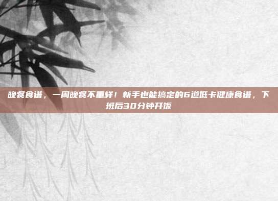 晚餐食谱,一周晚餐不重样!新手也能搞定的6道低卡健康食谱,下班后30分钟开饭