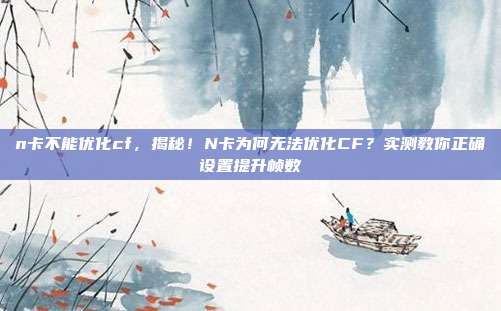 n卡不能优化cf,揭秘!N卡为何无法优化CF?实测教你正确设置提升帧数