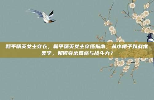 和平精英女主穿衣,和平精英女主穿搭指南,从小裙子到战术美学,如何穿出风格与战斗力?