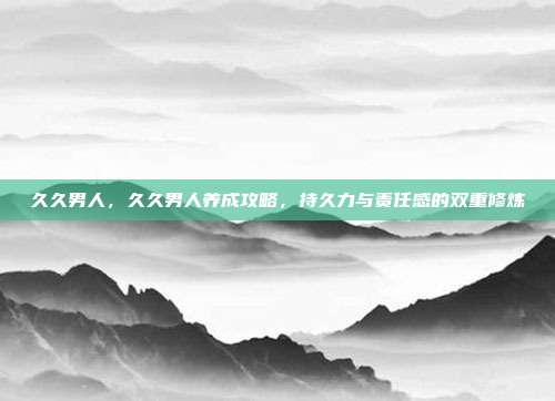 久久男人,久久男人养成攻略,持久力与责任感的双重修炼