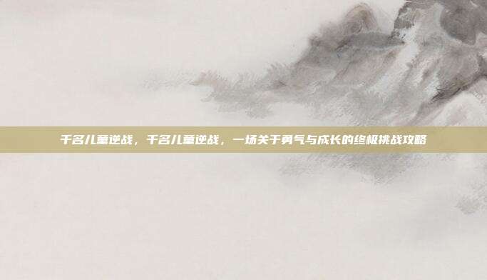 千名儿童逆战,千名儿童逆战,一场关于勇气与成长的终极挑战攻略
