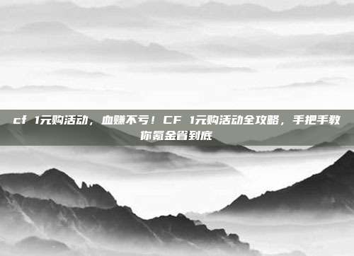 cf 1元购活动,血赚不亏!CF 1元购活动全攻略,手把手教你氪金省到底