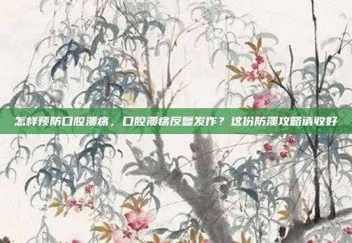 怎样预防口腔溃疡，口腔溃疡反复发作？这份防溃攻略请收好