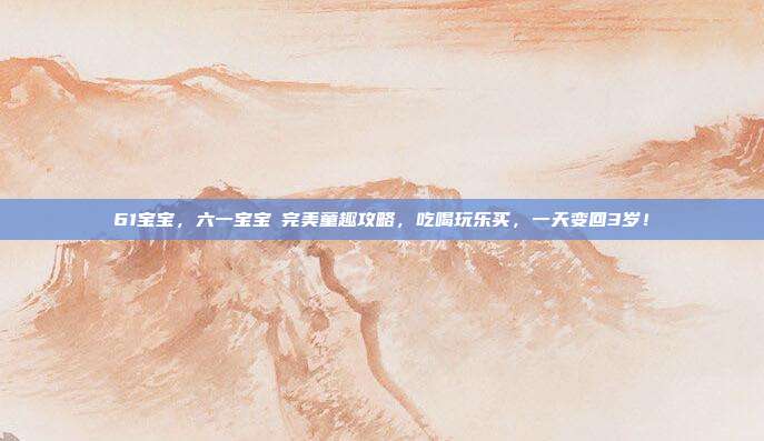 61宝宝,六一宝宝の完美童趣攻略,吃喝玩乐买,一天变回3岁!