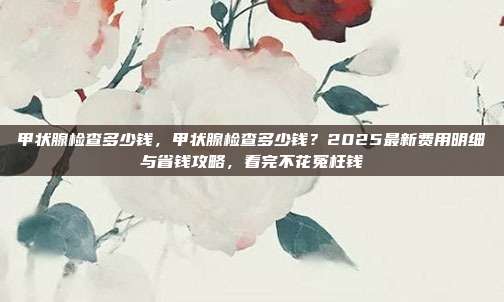 甲状腺检查多少钱,甲状腺检查多少钱?2025最新费用明细与省钱攻略,看完不花冤枉钱