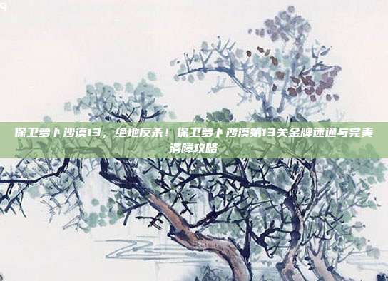 保卫萝卜沙漠13,绝地反杀!保卫萝卜沙漠第13关金牌速通与完美清障攻略