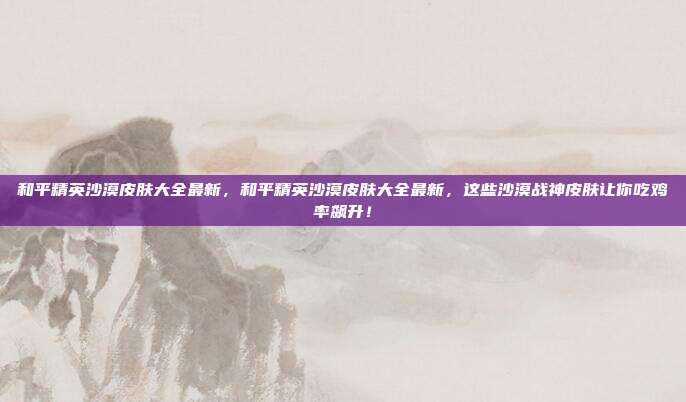 和平精英沙漠皮肤大全最新,和平精英沙漠皮肤大全最新,这些沙漠战神皮肤让你吃鸡率飙升!