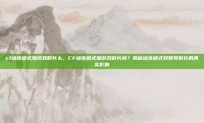 cf训练模式加游戏时长么,CF训练模式加游戏时长吗?揭秘训练模式对账号时长的真实影响