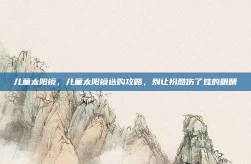 儿童太阳镜,儿童太阳镜选购攻略,别让扮酷伤了娃的眼睛