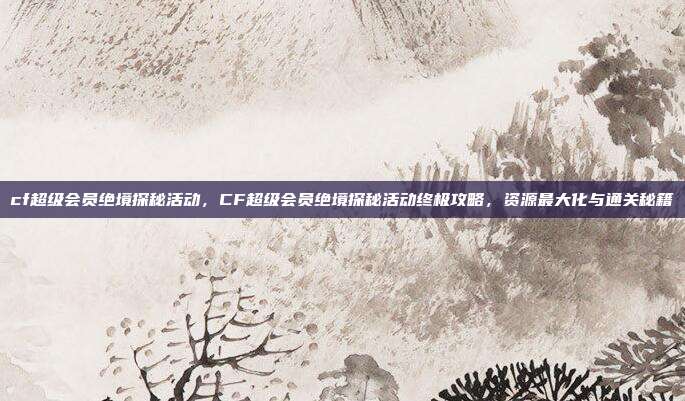 cf超级会员绝境探秘活动,CF超级会员绝境探秘活动终极攻略,资源最大化与通关秘籍