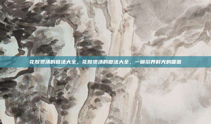 花胶煲汤的做法大全,花胶煲汤的做法大全,一碗滋养时光的暖意
