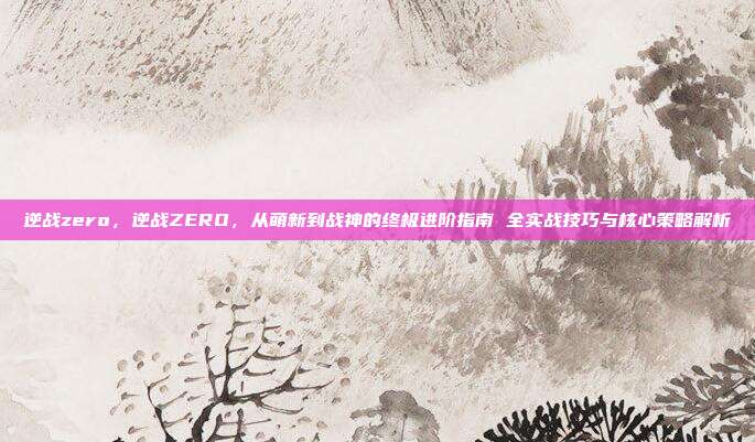 逆战zero,逆战ZERO,从萌新到战神的终极进阶指南 全实战技巧与核心策略解析