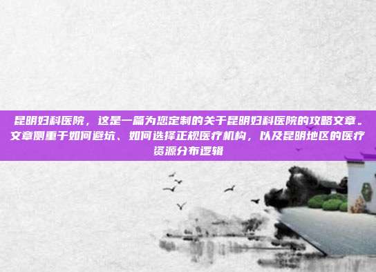昆明妇科医院,这是一篇为您定制的关于昆明妇科医院的攻略文章。文章侧重于如何避坑、如何选择正规医疗机构,以及昆明地区的医疗资源分布逻辑