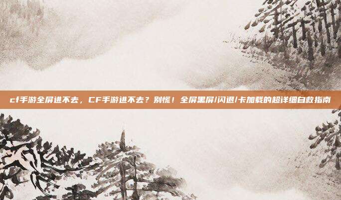 cf手游全屏进不去,CF手游进不去?别慌!全屏黑屏/闪退/卡加载的超详细自救指南