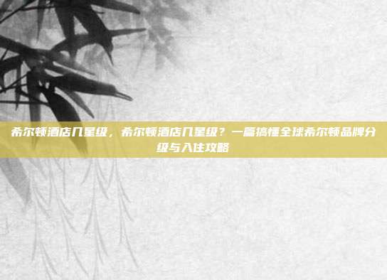 希尔顿酒店几星级，希尔顿酒店几星级？一篇搞懂全球希尔顿品牌分级与入住攻略