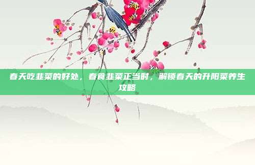 春天吃韭菜的好处,春食韭菜正当时,解锁春天的升阳菜养生攻略