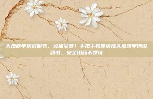 头孢呋辛钠说明书，免挂号费！手把手教你读懂头孢呋辛钠说明书，安全用药不踩坑