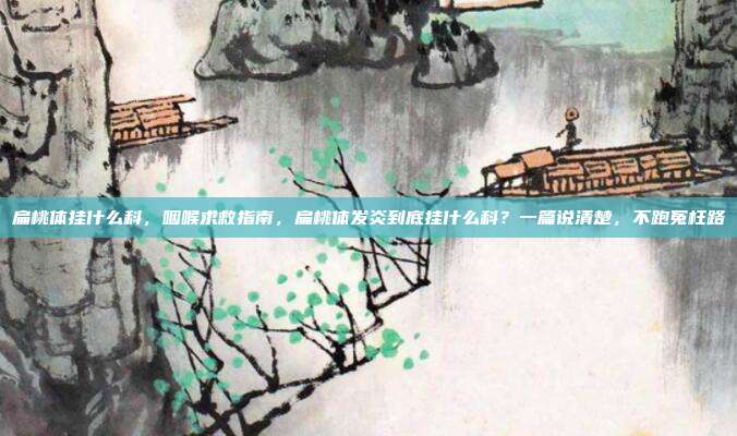 扁桃体挂什么科,咽喉求救指南,扁桃体发炎到底挂什么科?一篇说清楚,不跑冤枉路